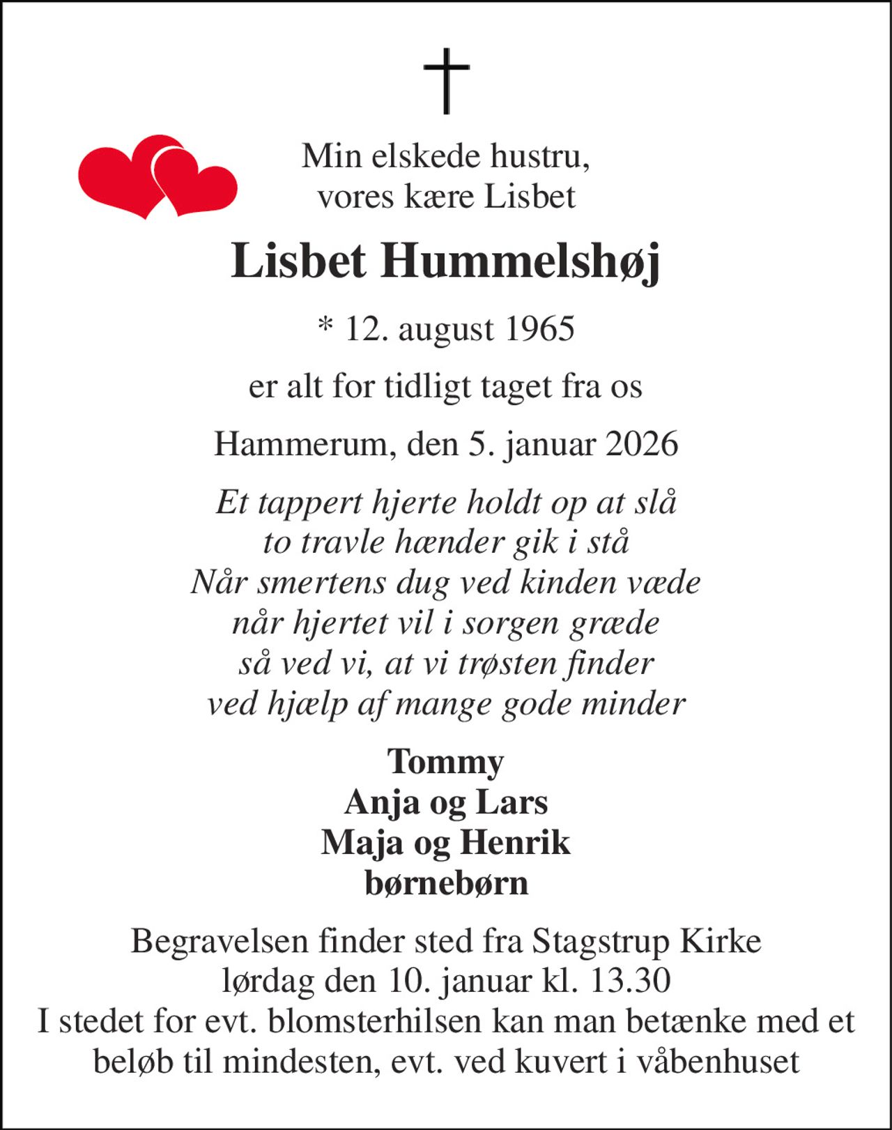 Min elskede hustru, vores kære Lisbet 
Lisbet Hummelshøj 
*​ 12. august 1965 
er alt for tidligt taget fra os 
Hammerum, den 5. januar 2026 
Et tappert hjerte holdt op at slå to travle hænder gik i stå Når smertens dug ved kinden væde når hjertet vil i sorgen græde så ved vi, at vi trøsten finder ved hjælp af mange gode minder 
Tommy Anja og Lars Maja og Henrik børnebørn 
Begravelsen​ finder sted fra Stagstrup Kirke​ lørdag den 10. januar​ kl. 13.30 I stedet for evt. blomsterhilsen kan man betænke med et beløb til mindesten, evt. ved kuvert i våbenhuset