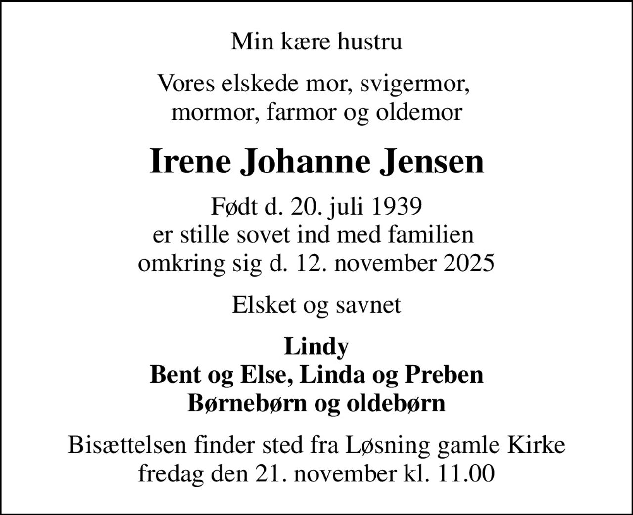 Min kære hustru
Vores elskede mor, svigermor,  mormor, farmor og oldemor
Irene Johanne Jensen
Født d. 20. juli 1939
						er stille sovet ind med familien  omkring sig d. 12. november 2025
Elsket og savnet
Lindy Bent og Else, Linda og Preben Børnebørn og oldebørn
Bisættelsen finder sted fra Løsning gamle Kirke  fredag den 21. november kl. 11.00