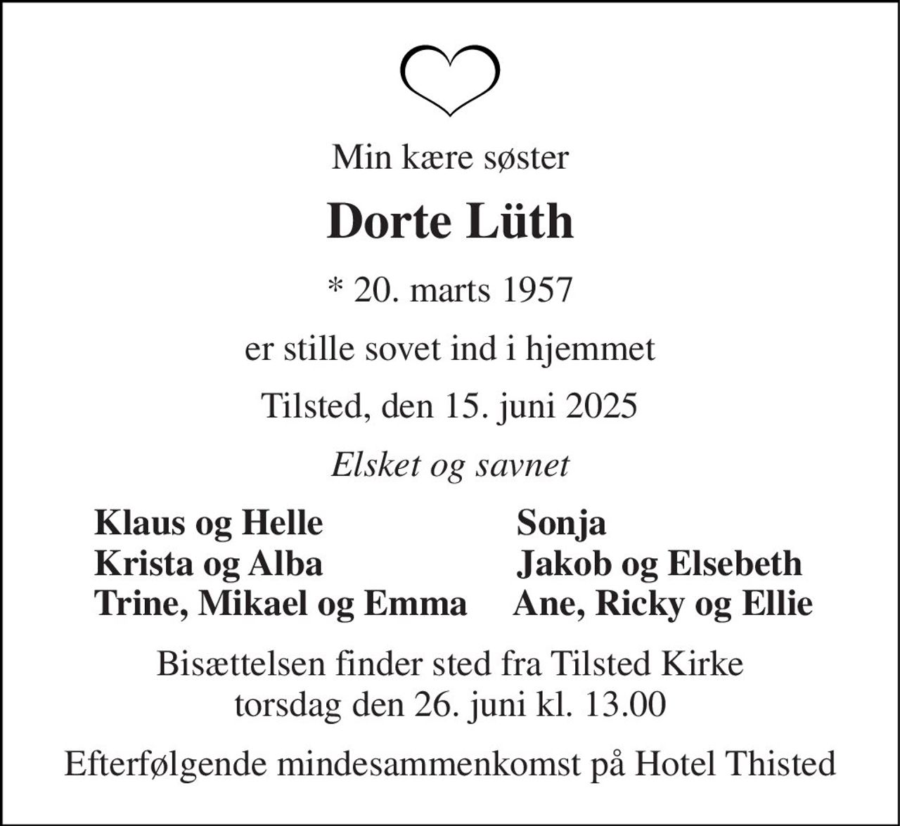 Min kære søster 
Dorte Lüth 
*​ 20. marts 1957 
er stille sovet ind i hjemmet 
Tilsted, den 15. juni 2025 
Elsket og savnet 
Klaus og Helle                     Sonja Krista og Alba                     Jakob og Elsebeth Trine, Mikael og Emma     Ane, Ricky og Ellie 
Bisættelsen​ finder sted fra Tilsted Kirke​ torsdag den 26. juni​ kl. 13.00 
Efterfølgende mindesammenkomst på Hotel Thisted