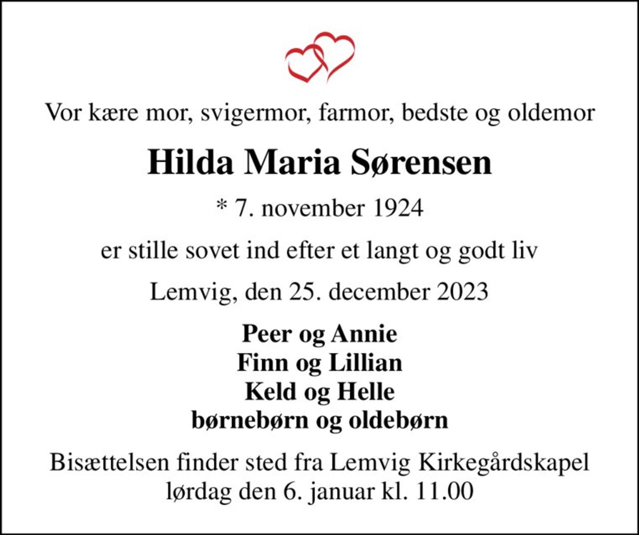 Vor kære mor, svigermor, farmor, bedste og oldemor
Hilda Maria Sørensen
* 7. november 1924
er stille sovet ind efter et langt og godt liv
Lemvig, den 25. december 2023
Peer og Annie Finn og Lillian Keld og Helle børnebørn og oldebørn
Bisættelsen finder sted fra Lemvig Kirkegårdskapel  lørdag den 6. januar kl. 11.00