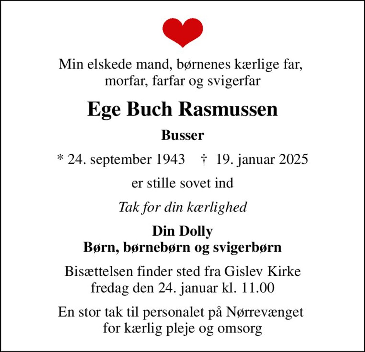 Min elskede mand, børnenes kærlige far,  morfar, farfar og svigerfar
Ege Buch Rasmussen
Busser
* 24. september 1943    ✝ 19. januar 2025
er stille sovet ind
Tak for din kærlighed
Din Dolly Børn, børnebørn og svigerbørn
Bisættelsen finder sted fra Gislev Kirke  fredag den 24. januar kl. 11.00 
En stor tak til personalet på Nørrevænget  for kærlig pleje og omsorg
