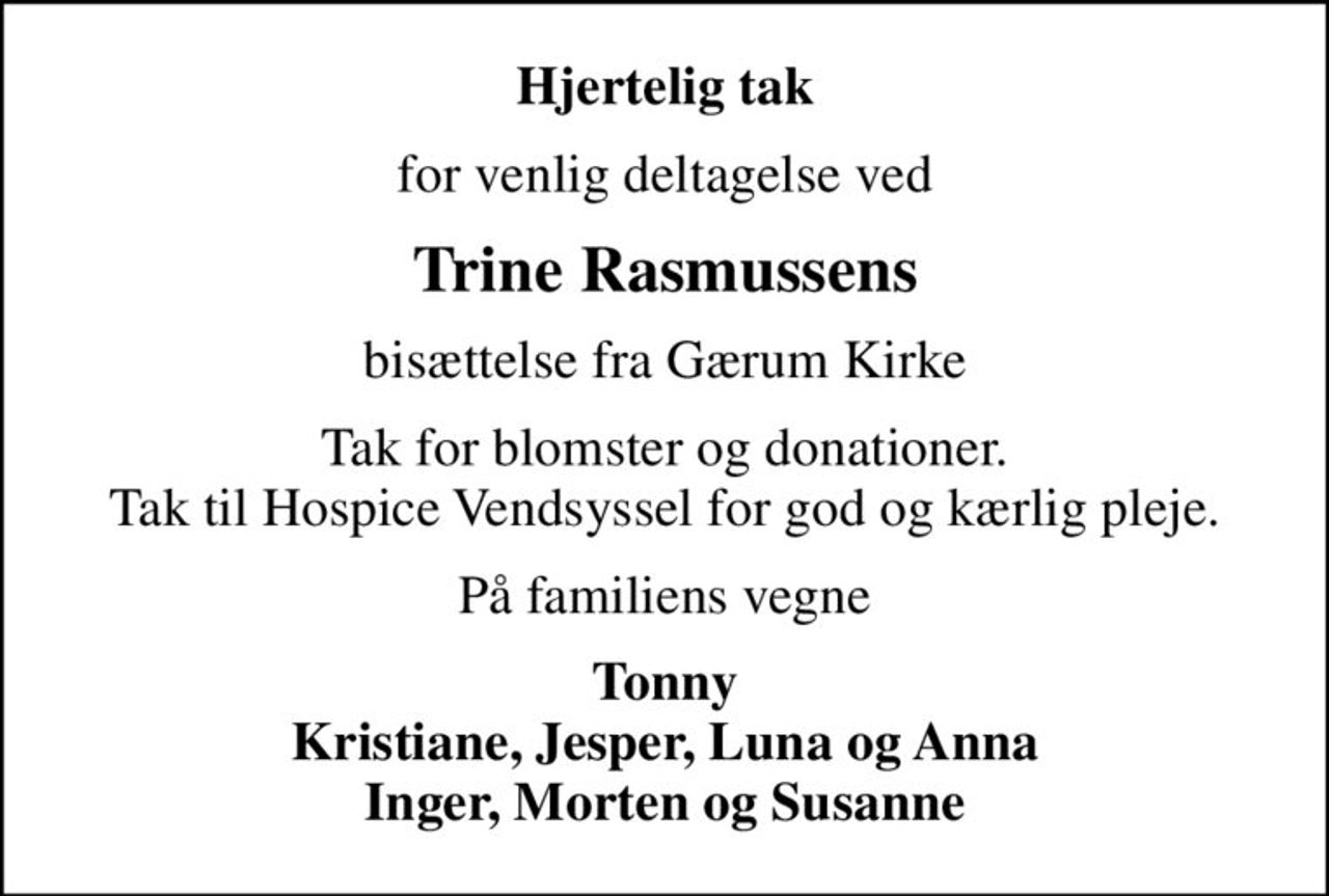 Hjertelig tak
for venlig deltagelse ved
Trine Rasmussens
bisættelse fra Gærum Kirke
Tak for blomster og donationer. Tak til Hospice Vendsyssel for god og kærlig pleje.
På familiens vegne
Tonny Kristiane, Jesper, Luna og Anna Inger, Morten og Susanne