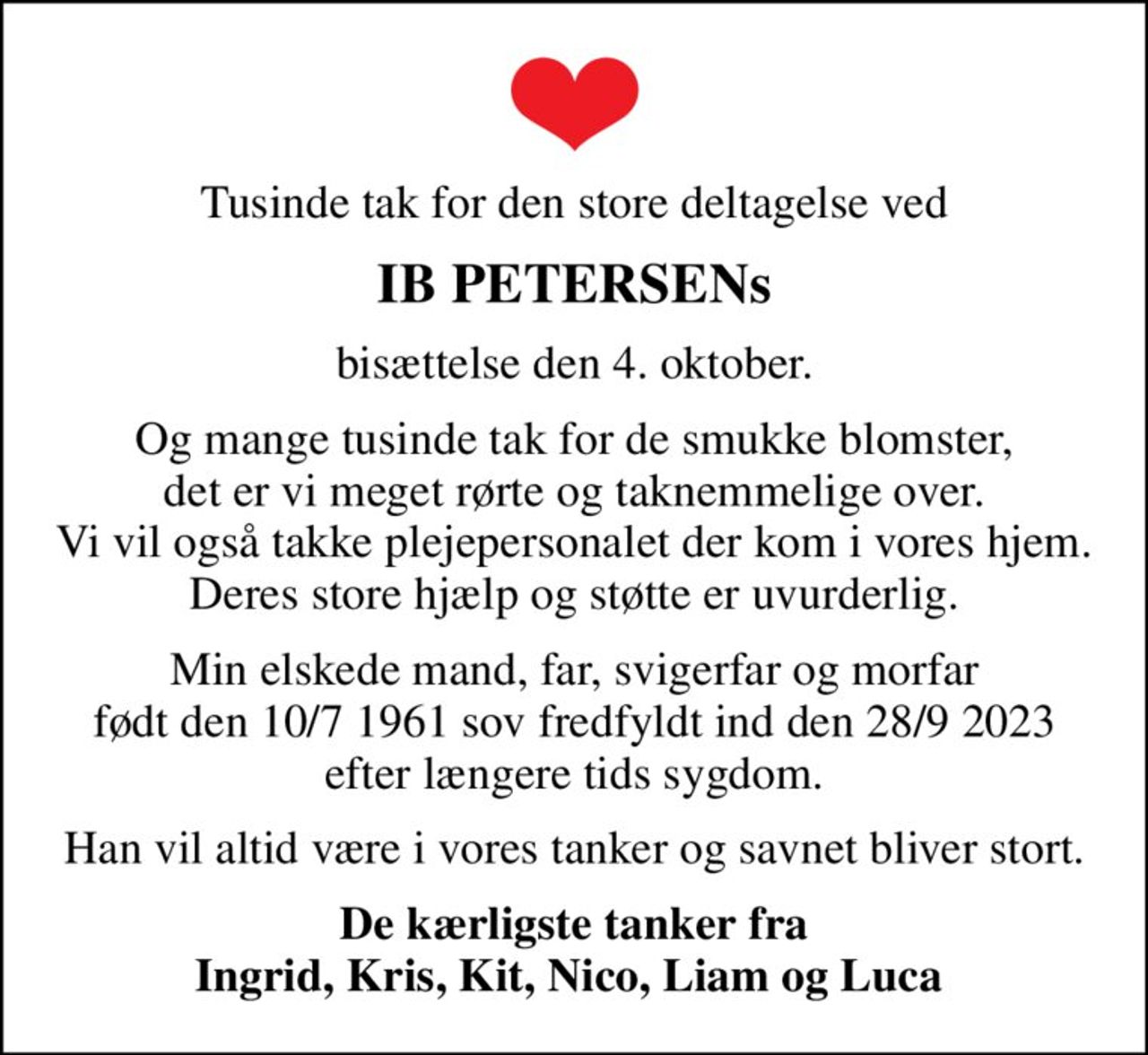 Tusinde tak for den store deltagelse ved
IB PETERSENs
bisættelse den 4. oktober.
Og mange tusinde tak for de smukke blomster, det er vi meget rørte og taknemmelige over. Vi vil også takke plejepersonalet der kom i vores hjem. Deres store hjælp og støtte er uvurderlig.
Min elskede mand, far, svigerfar og morfar født den 10/7 1961 sov fredfyldt ind den 28/9 2023 efter længere tids sygdom.
Han vil altid være i vores tanker og savnet bliver stort.
De kærligste tanker fra Ingrid, Kris, Kit, Nico, Liam og Luca