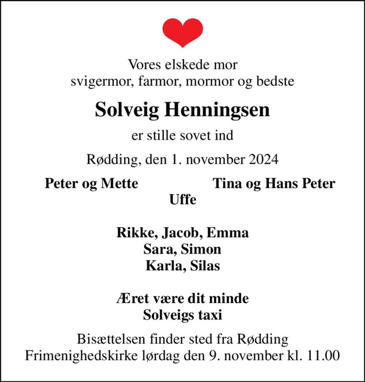 Vores elskede mor svigermor, farmor, mormor og bedste
Solveig Henningsen
er stille sovet ind
Rødding, den 1. november 2024
Peter og Mette
Tina og Hans Peter
Bisættelsen finder sted fra Rødding Frimenighedskirke  lørdag den 9. november kl. 11.00