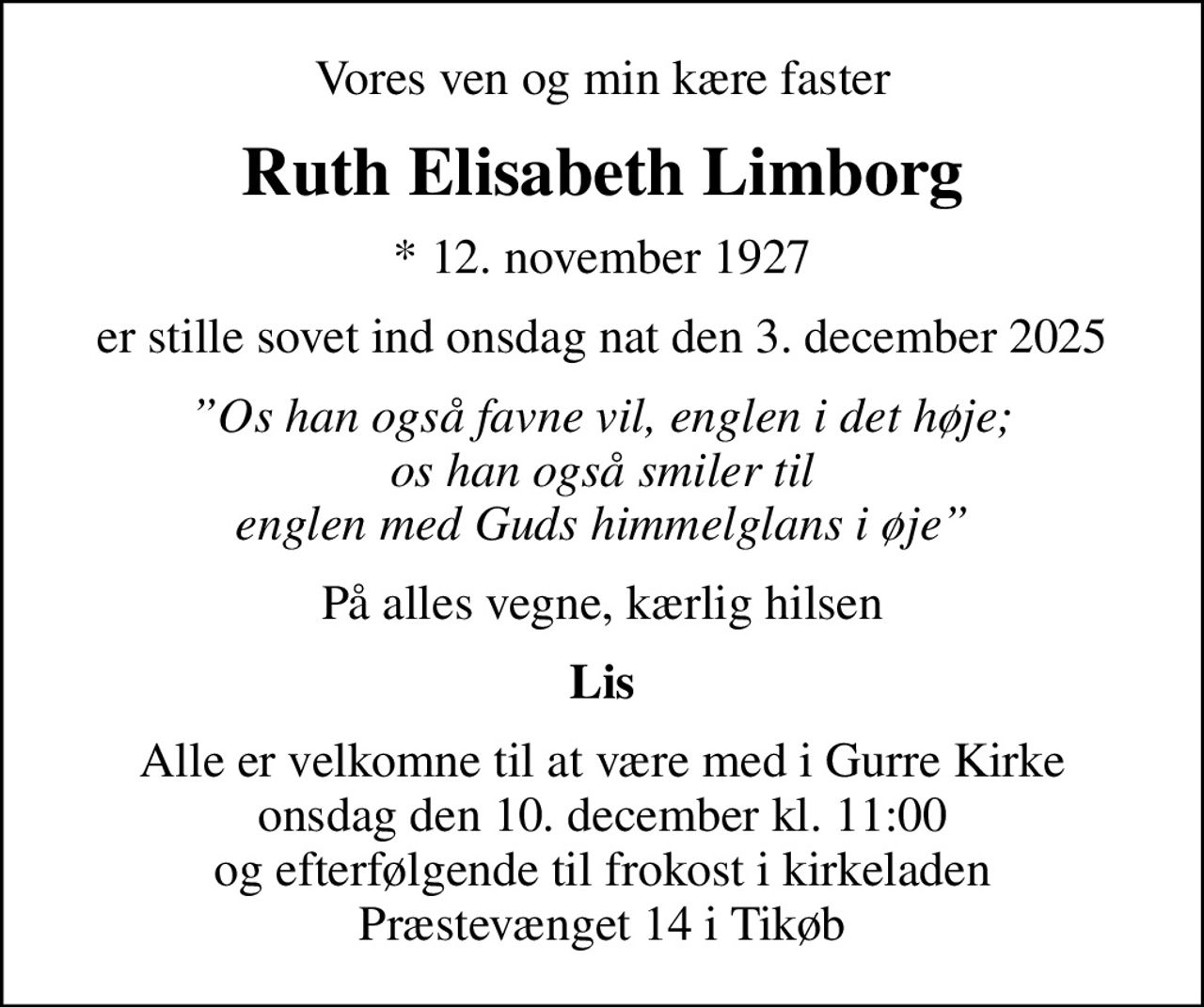 Vores ven og min kære faster
Ruth Elisabeth Limborg
* 12. november 1927
er stille sovet ind onsdag nat den 3. december 2025
Os han også favne vil, englen i det høje; os han også smiler til englen med Guds himmelglans i øje
På alles vegne, kærlig hilsen
Lis
Alle er velkomne til at være med i Gurre Kirke onsdag den 10. december kl. 11:00 og efterfølgende til frokost i kirkeladen Præstevænget 14 i Tikøb