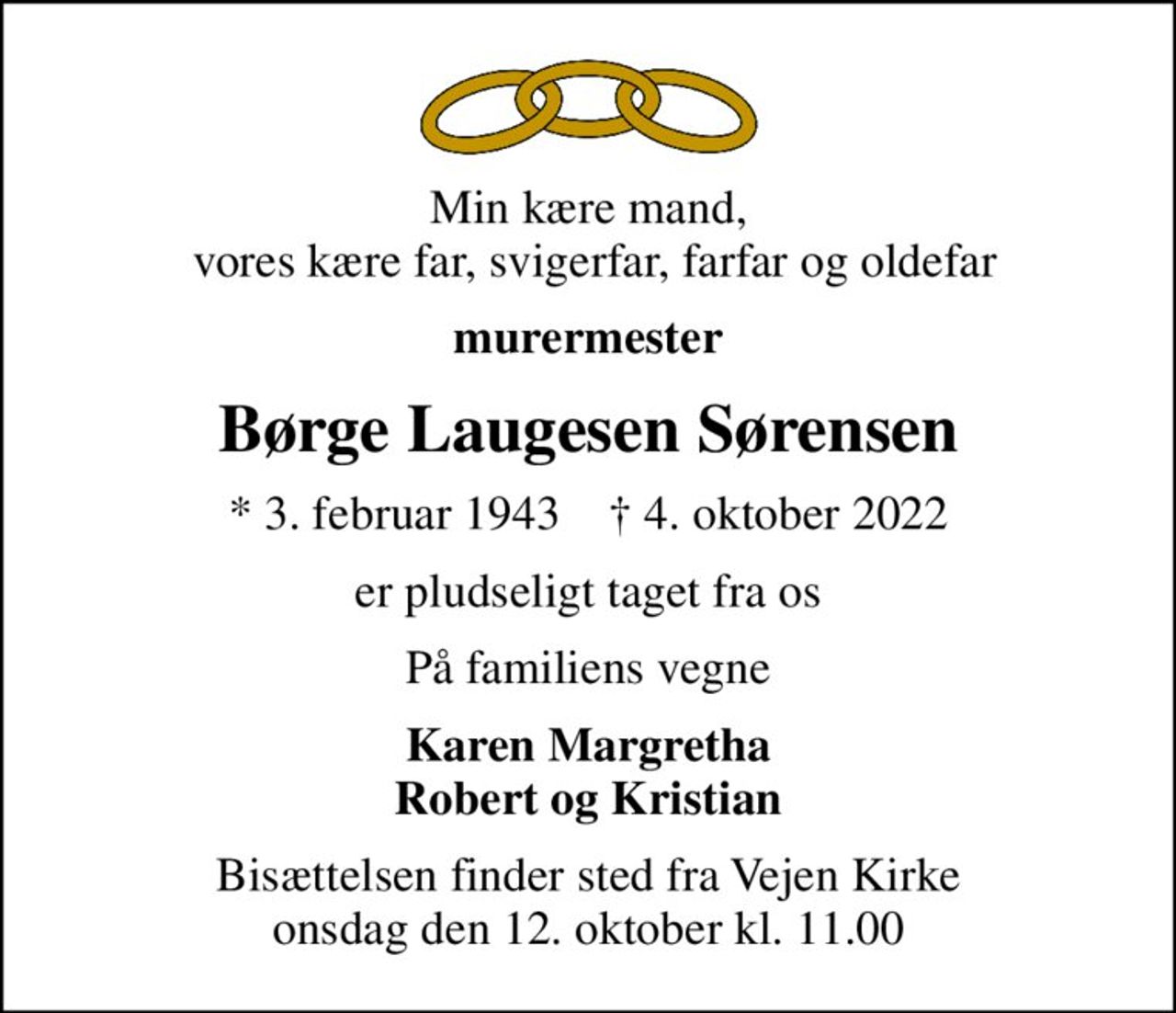 Min kære mand,  vores kære far, svigerfar, farfar og oldefar
murermester
Børge Laugesen Sørensen
* 3. februar 1943    ✝ 4. oktober 2022
er pludseligt taget fra os
På familiens vegne
Karen Margretha Robert og Kristian
Bisættelsen finder sted fra Vejen Kirke  onsdag den 12. oktober kl. 11.00