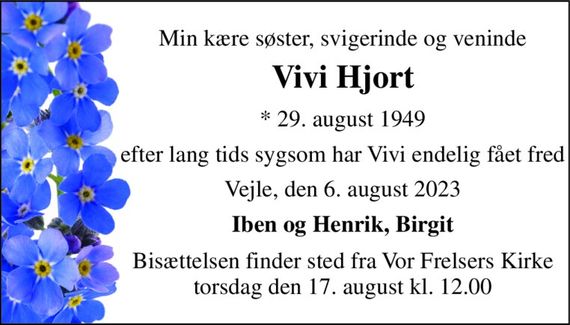 Min kære søster, svigerinde og veninde 
Vivi Hjort 
*&#x200B; 29. august 1949 
efter lang tids sygsom har Vivi endelig fået fred 
Vejle, den 6. august 2023 
Iben og Henrik, Birgit 
Bisættelsen finder sted fra Vor Frelsers Kirke torsdag den 17. august kl. 12.00