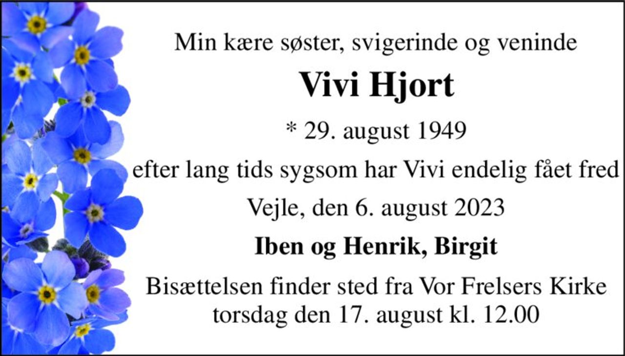 Min kære søster, svigerinde og veninde 
Vivi Hjort 
*​ 29. august 1949 
efter lang tids sygsom har Vivi endelig fået fred 
Vejle, den 6. august 2023 
Iben og Henrik, Birgit 
Bisættelsen finder sted fra Vor Frelsers Kirke torsdag den 17. august kl. 12.00