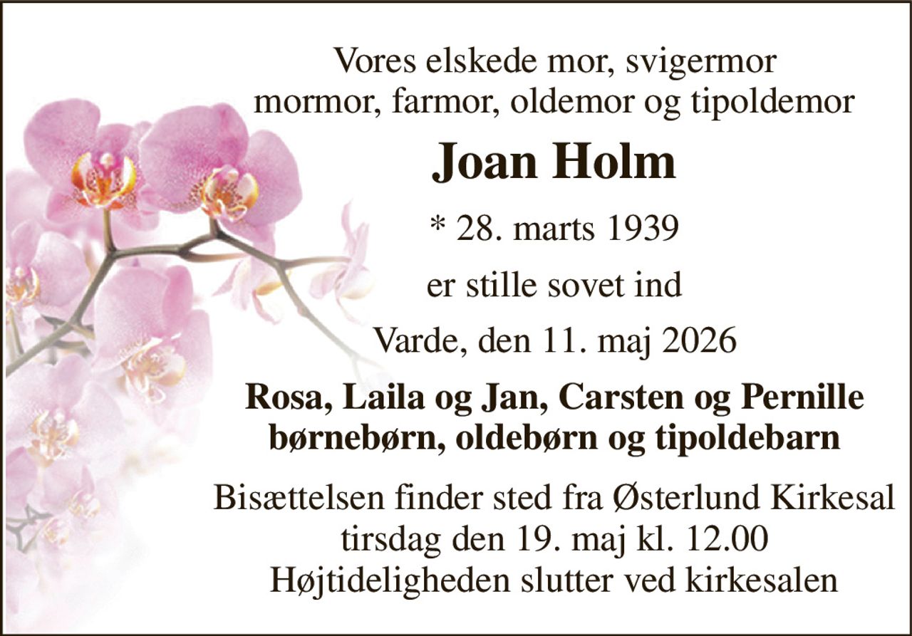 Vores elskede mor, svigermor mormor, farmor, oldemor og tipoldemor 
Joan Holm 
* 28. marts 1939 
er stille sovet ind 
Varde, den 11. maj 2026 
Rosa, Laila og Jan, Carsten og Pernille børnebørn, oldebørn og tipoldebarn 
Bisættelsen finder sted fra Østerlund Kirkesal tirsdag den 19. maj kl. 12.00 Højtideligheden slutter ved kirkesalen