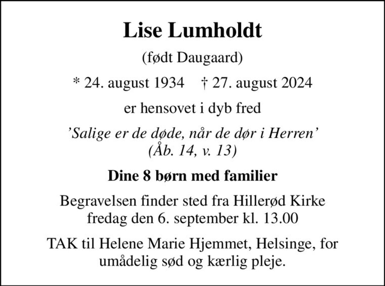 Lise Lumholdt
(født Daugaard)
* 24. august 1934    ✝ 27. august 2024
er hensovet i dyb fred
Salige er de døde, når de dør i Herren (Åb. 14, v. 13)
Dine 8 børn med familier
Begravelsen finder sted fra Hillerød Kirke  fredag den 6. september kl. 13.00 
TAK til Helene Marie Hjemmet, Helsinge, for umådelig sød og kærlig pleje.