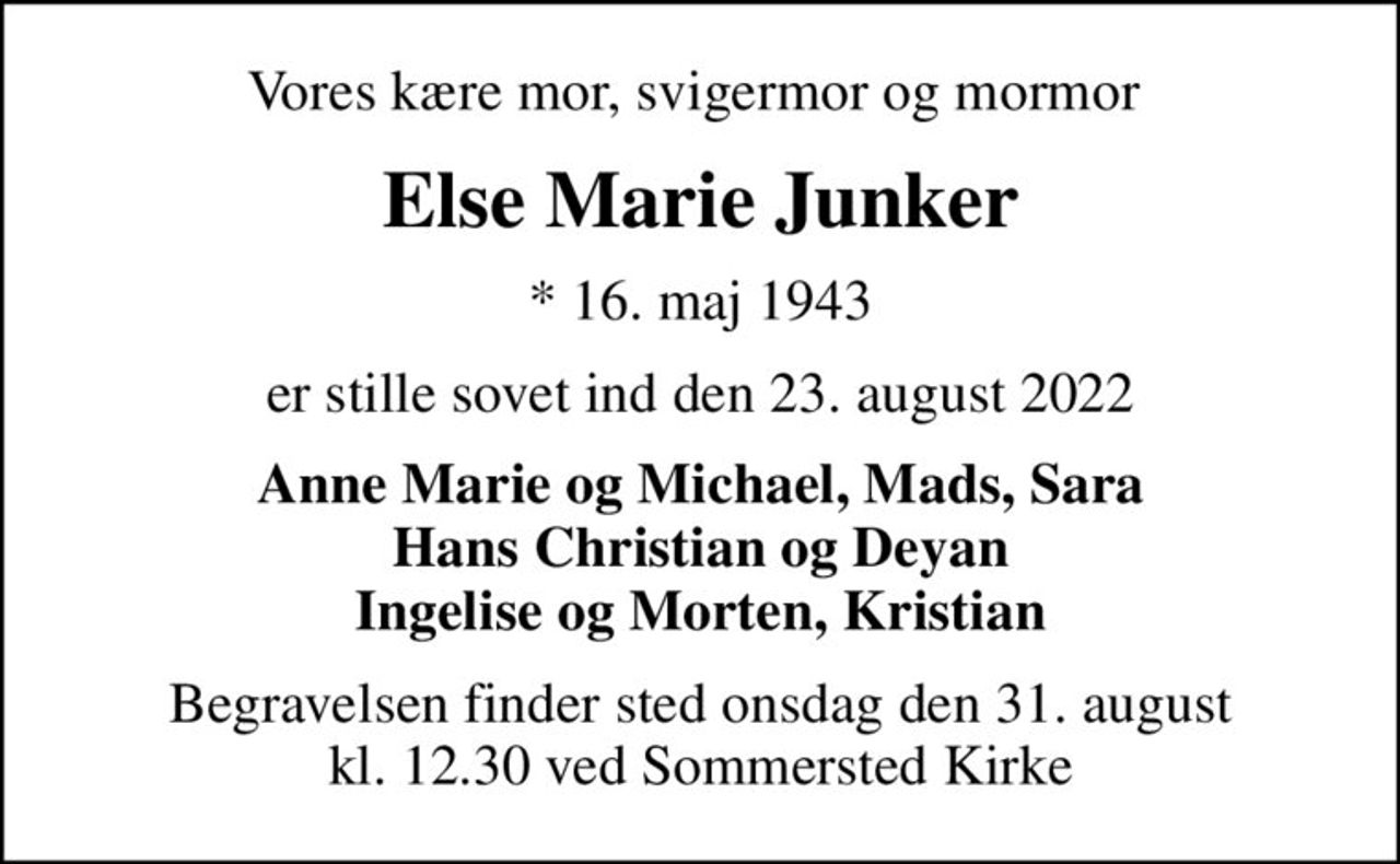 Vores kære mor, svigermor og mormor 
Else Marie Junker
* 16. maj 1943
er stille sovet ind den 23. august 2022
Anne Marie og Michael, Mads, Sara Hans Christian og Deyan Ingelise og Morten, Kristian
Begravelsen finder sted onsdag den 31. august kl. 12.30 ved Sommersted Kirke