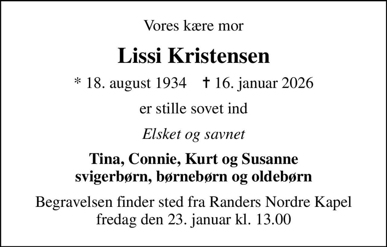 Vores kære mor
Lissi Kristensen
* 18. august 1934    ✝ 16. januar 2026
er stille sovet ind
Elsket og savnet
Tina, Connie, Kurt og Susanne svigerbørn, børnebørn og oldebørn
Begravelsen finder sted fra Randers Nordre Kapel  fredag den 23. januar kl. 13.00