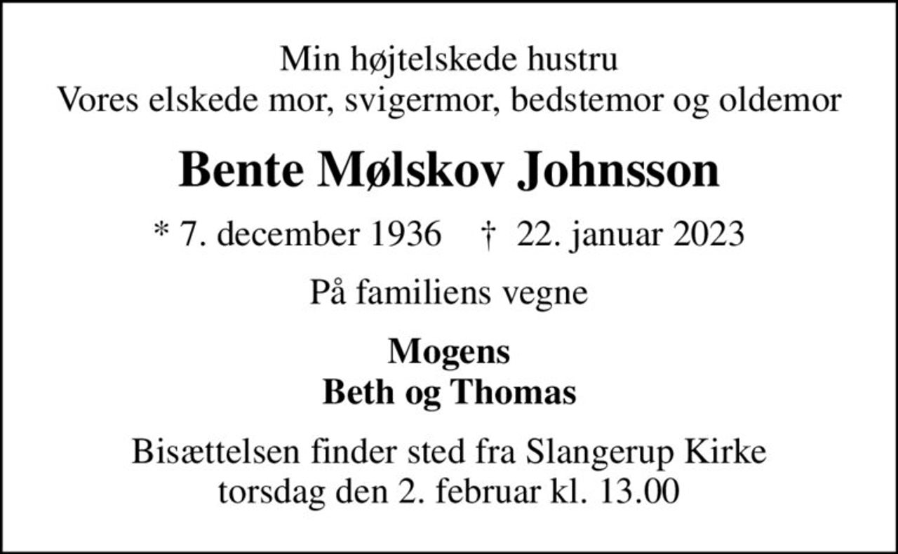 Min højtelskede hustru Vores elskede mor, svigermor, bedstemor og oldemor
Bente Mølskov Johnsson
* 7. december 1936    ✝ 22. januar 2023
På familiens vegne
Mogens Beth og Thomas
Bisættelsen finder sted fra Slangerup Kirke  torsdag den 2. februar kl. 13.00