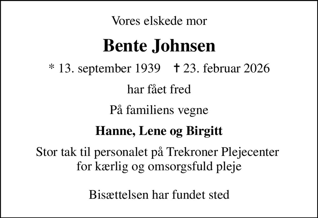 Vores elskede mor
Bente Johnsen
* 13. september 1939    ✝ 23. februar 2026
har fået fred
På familiens vegne
Hanne, Lene og Birgitt
Stor tak til personalet på Trekroner Plejecenter  for kærlig og omsorgsfuld pleje  Bisættelsen har fundet sted