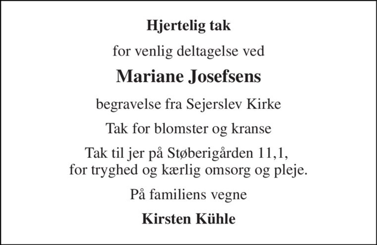 Hjertelig tak 
for venlig deltagelse ved 
Mariane Josefsens 
begravelse fra Sejerslev Kirke 
Tak for blomster og kranse 
Tak til jer på Støberigården 11,1,  for tryghed og kærlig omsorg og pleje. 
På familiens vegne 
Kirsten Kühle
