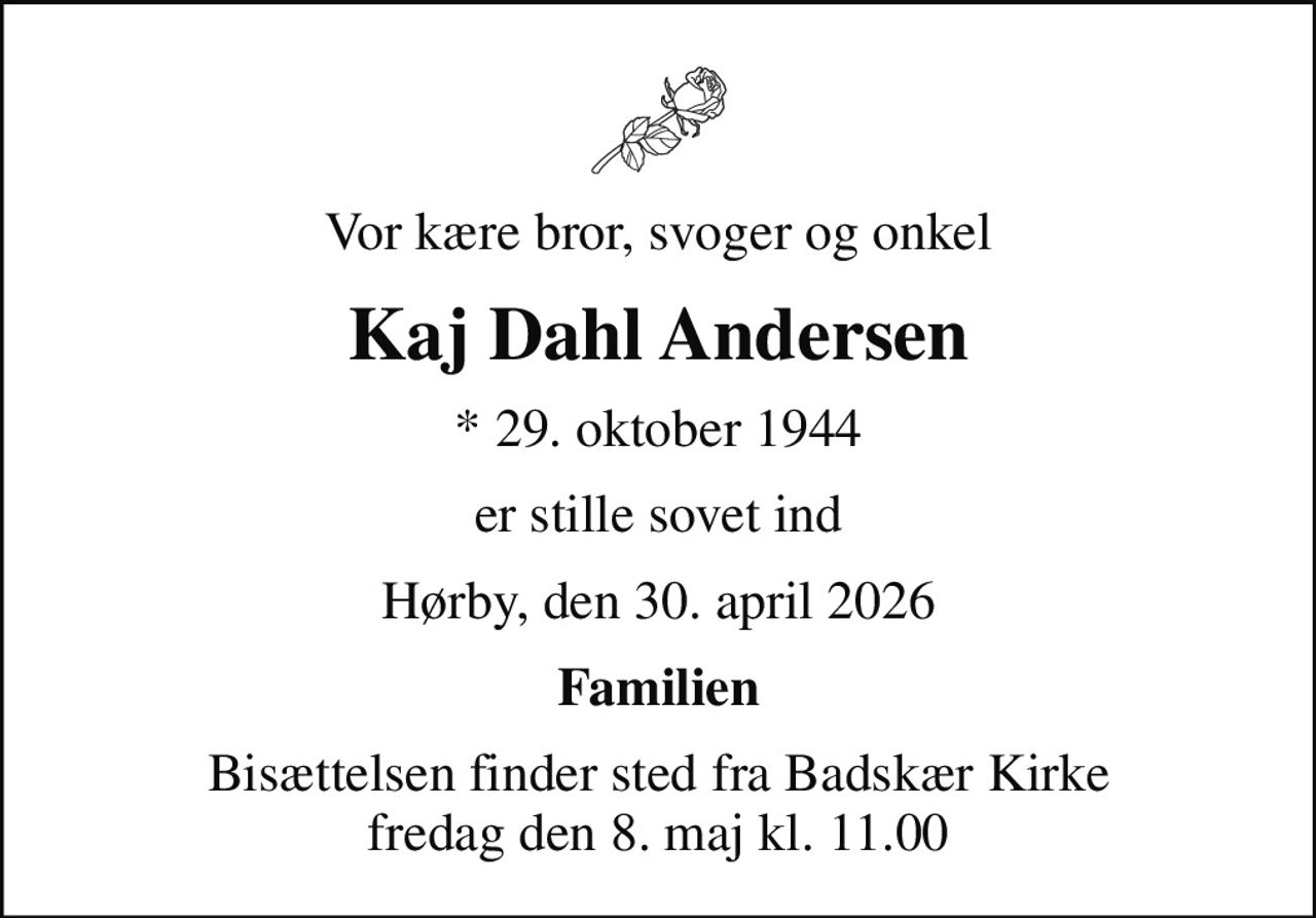 Vor kære bror, svoger og onkel
Kaj Dahl Andersen
* 29. oktober 1944
er stille sovet ind
Hørby, den 30. april 2026
Familien
Bisættelsen finder sted fra Badskær Kirke  fredag den 8. maj kl. 11.00