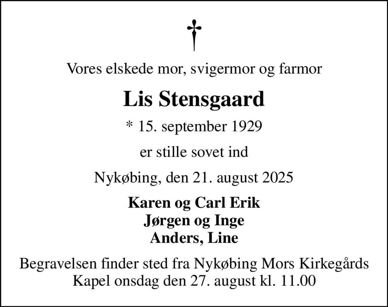 Vores elskede mor, svigermor og farmor
Lis Stensgaard
* 15. september 1929
er stille sovet ind
Nykøbing, den 21. august 2025
Karen og Carl Erik Jørgen og Inge Anders, Line
Begravelsen finder sted fra Nykøbing Mors Kirkegårds Kapel  onsdag den 27. august kl. 11.00