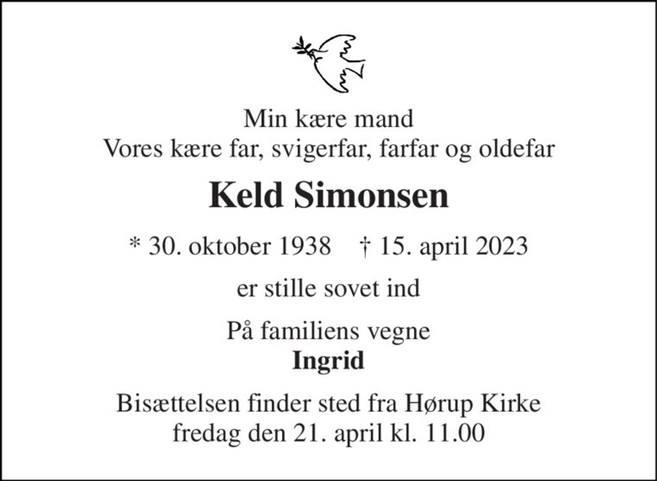 Min kære mand Vores kære far, svigerfar, farfar og oldefar 
Keld Simonsen 
★​ 30. oktober 1938​    ✝​ 15. april 2023 
er stille sovet ind 
På familiens vegne Ingrid 
Bisættelsen​ finder sted fra Hørup Kirke​ fredag den 21. april​ kl. 11.00