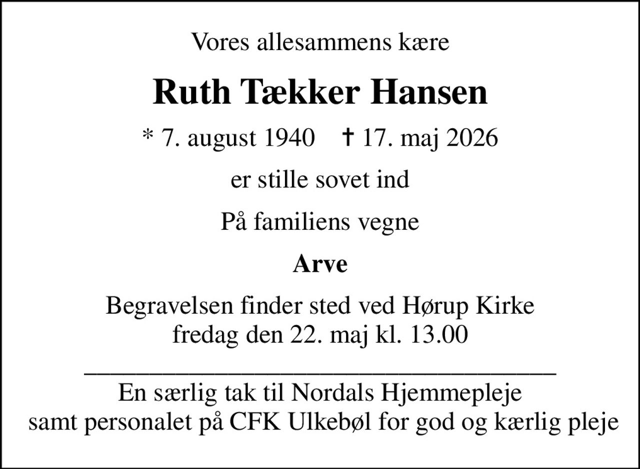 Vores allesammens kære
Ruth Tækker Hansen
* 7. august 1940    ✝ 17. maj 2026
er stille sovet ind
På familiens vegne
Arve
Begravelsen finder sted ved Hørup Kirke  fredag den 22. maj kl. 13.00  ____________________________________ En særlig tak til Nordals Hjemmepleje  samt personalet på CFK Ulkebøl for god og kærlig pleje