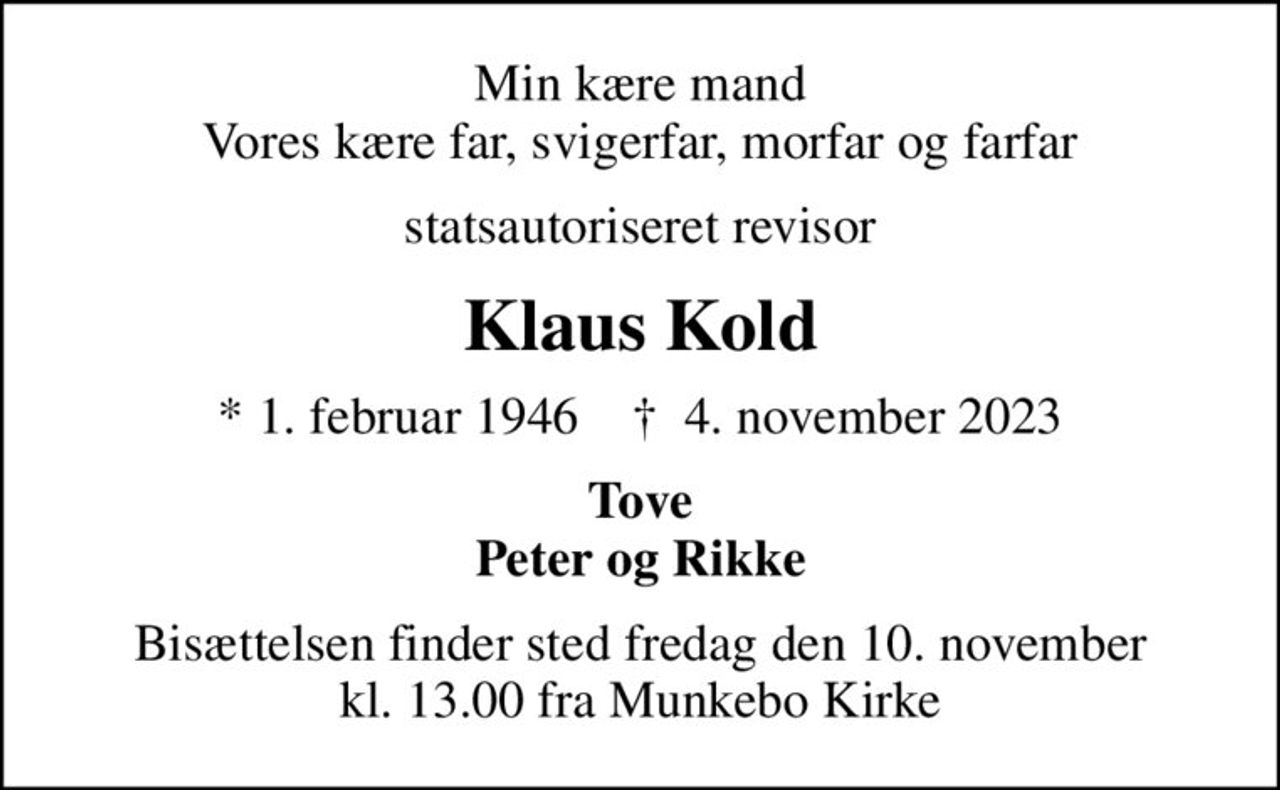 Min kære mand Vores kære far, svigerfar, morfar og farfar
statsautoriseret revisor
Klaus Kold
* 1. februar 1946    ✝ 4. november 2023
Tove Peter og Rikke
Bisættelsen finder sted fredag den 10. november kl. 13.00 fra Munkebo Kirke