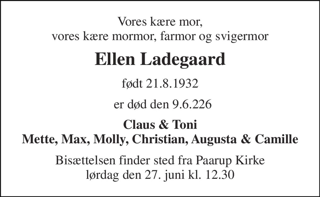 Vores kære mor, vores kære mormor, farmor og svigermor 
Ellen Ladegaard 
født 21.8.1932 
er død den 9.6.226 
Claus & Toni Mette, Max, Molly, Christian, Augusta & Camille 
Bisættelsen finder sted fra Paarup Kirke lørdag den 27. juni kl. 12.30