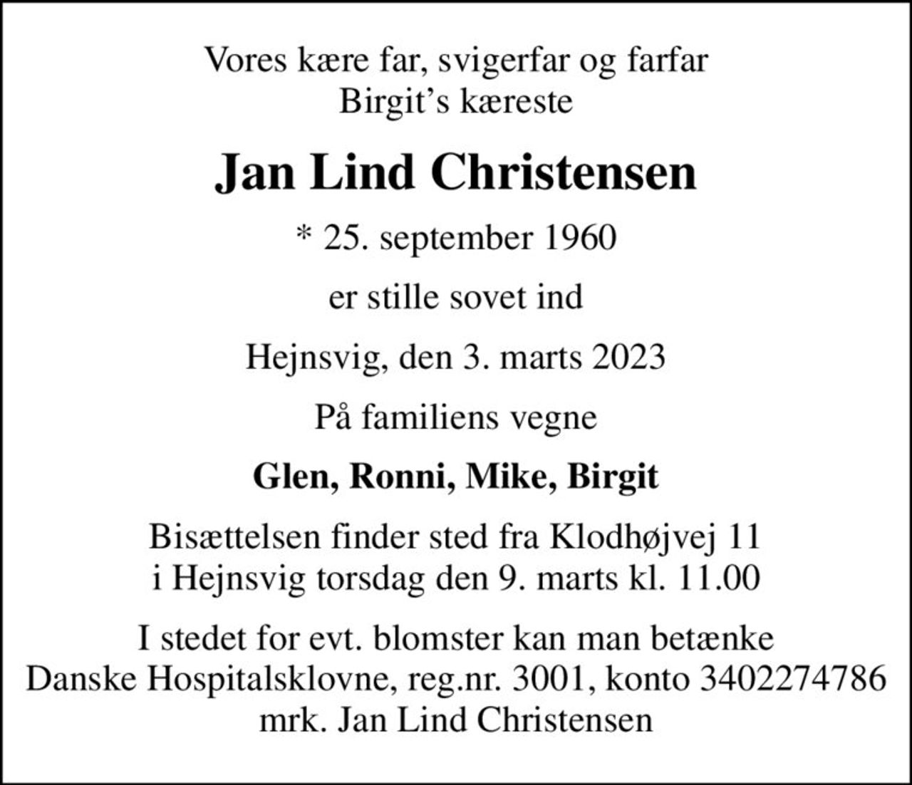 Vores kære far, svigerfar og farfar Birgits kæreste
Jan Lind Christensen
* 25. september 1960
er stille sovet ind
Hejnsvig, den 3. marts 2023
På familiens vegne
Glen, Ronni, Mike, Birgit
Bisættelsen finder sted fra Klodhøjvej 11 i Hejnsvig torsdag den 9. marts kl. 11.00
I stedet for evt. blomster kan man betænke
					Danske Hospitalsklovne reg.3001,konto3402274786mrk. Jan Lind
					Christensen