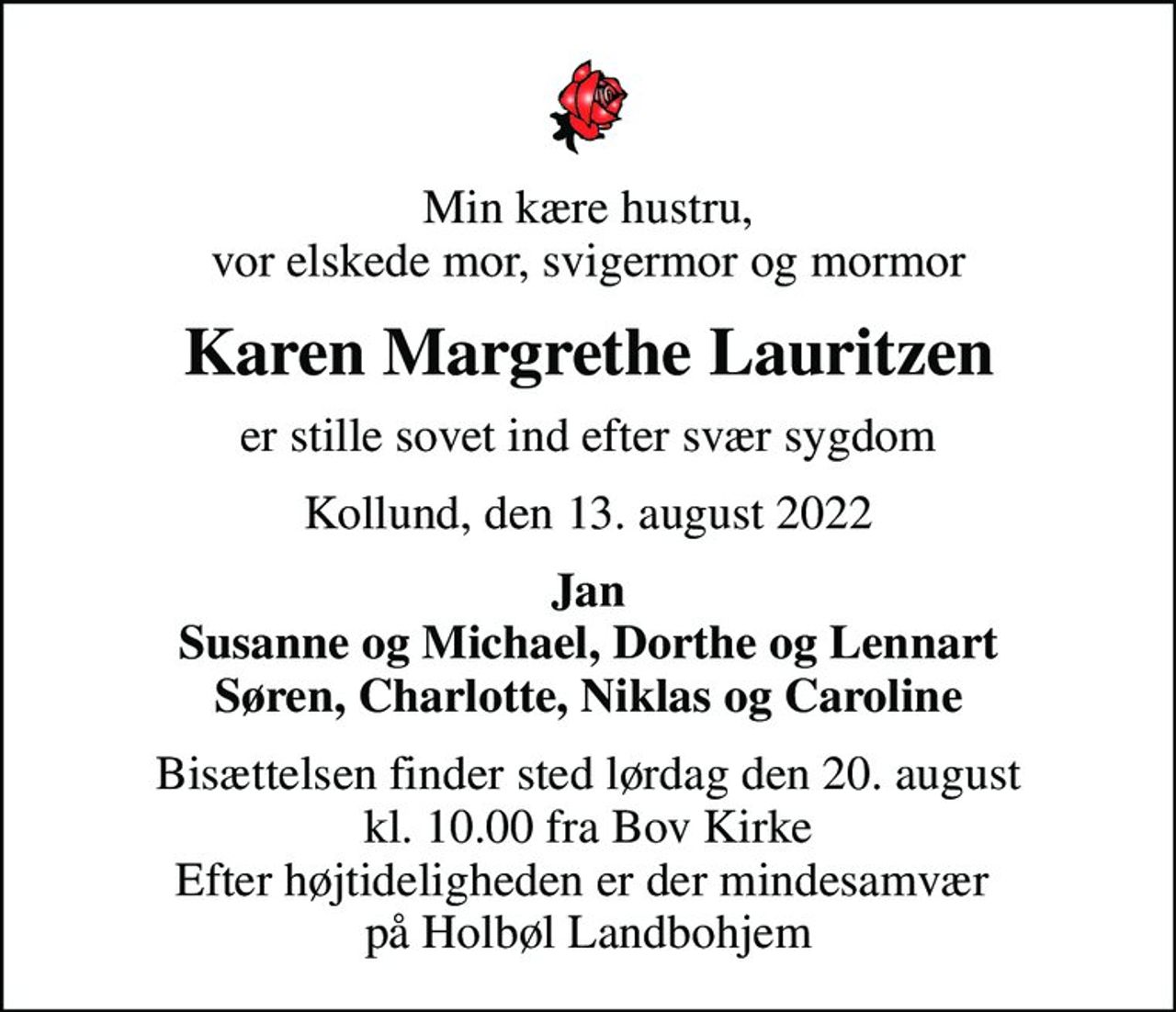 Min kære hustru, vor elskede mor, svigermor og mormor
Karen Margrethe Lauritzen
er stille sovet ind efter svær sygdom
Kollund, den 13. august 2022
Jan Susanne og Michael, Dorthe og Lennart Søren, Charlotte, Niklas og Caroline
Bisættelsen finder sted lørdag den 20. august kl. 10.00 fra Bov Kirke Efter højtideligheden er der mindesamvær  på Holbøl Landbohjem