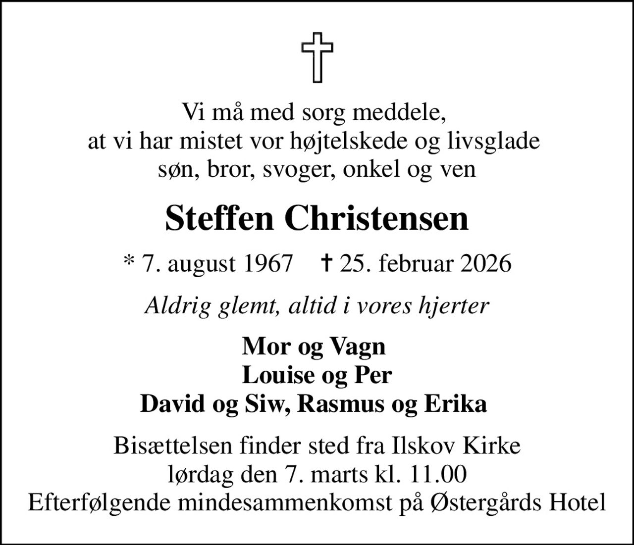 Vi må med sorg meddele,  at vi har mistet vor højtelskede og livsglade  søn, bror, svoger, onkel og ven
Steffen Christensen
* 7. august 1967    ✝ 25. februar 2026
Aldrig glemt, altid i vores hjerter
Mor og Vagn  Louise og Per David og Siw, Rasmus og Erika 
Bisættelsen finder sted fra Ilskov Kirke  lørdag den 7. marts kl. 11.00  Efterfølgende mindesammenkomst på Østergårds Hotel