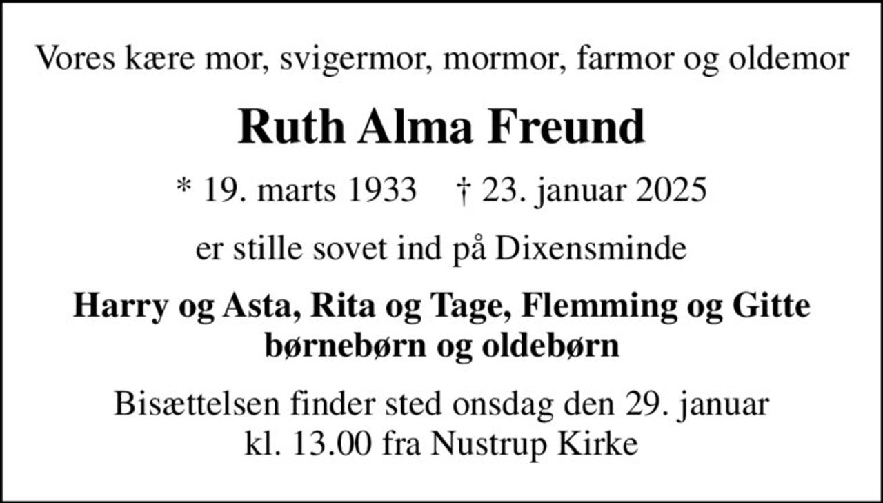 Vores kære mor, svigermor, mormor, farmor og oldemor
Ruth Alma Freund
* 19. marts 1933    ✝ 23. januar 2025
er stille sovet ind på Dixensminde
Harry og Asta, Rita og Tage, Flemming og Gitte børnebørn og oldebørn
Bisættelsen finder sted onsdag den 29. januar kl. 13.00 fra Nustrup Kirke