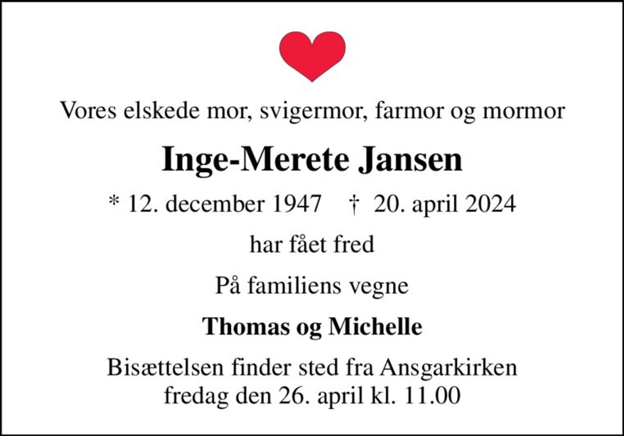 Vores elskede mor, svigermor, farmor og mormor
Inge-Merete Jansen
* 12. december 1947    ✝ 20. april 2024
har fået fred
På familiens vegne
Thomas og Michelle
Bisættelsen finder sted fra Ansgarkirken  fredag den 26. april kl. 11.00