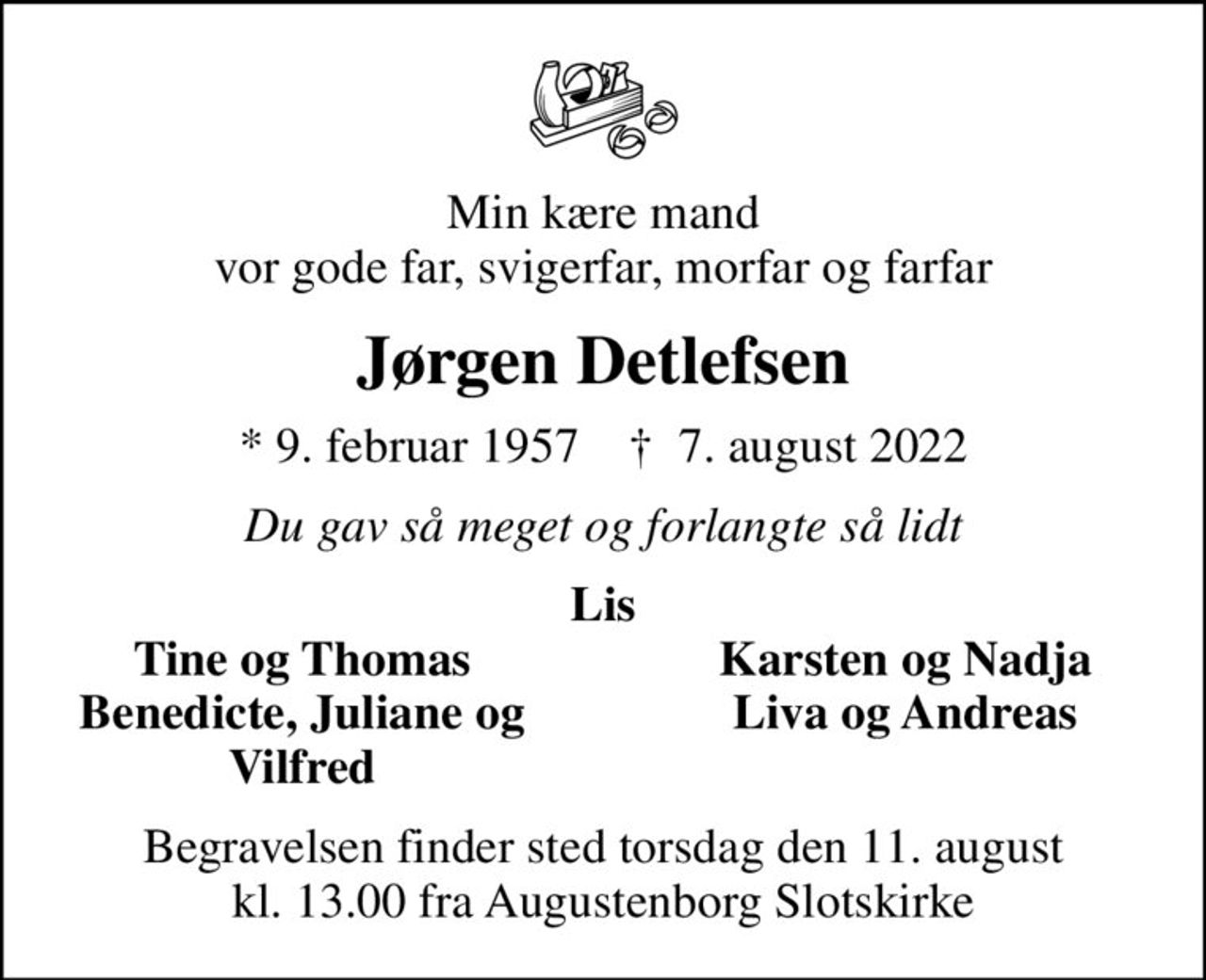 Min kære mand vor gode far, svigerfar, morfar og farfar
Jørgen Detlefsen
* 9. februar 1957    ✝ 7. august 2022
Du gav så meget og forlangte så lidt
Lis
Tine og Thomas
Karsten og Nadja
Benedicte, Juliane og
Liva og Andreas
Vilfred
Begravelsen finder sted torsdag den 11. august kl. 13.00 fra Augustenborg Slotskirke