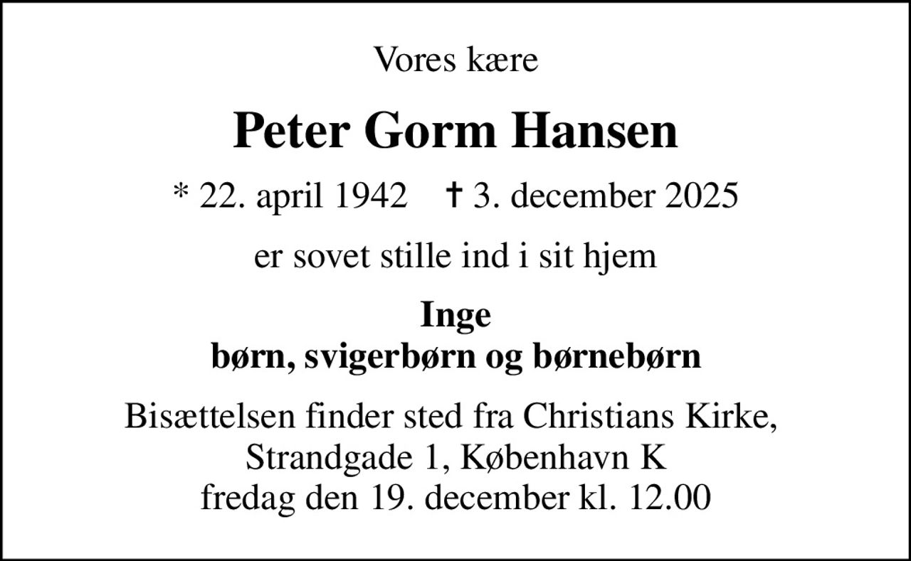 Vores kære
Peter Gorm Hansen
* 22. april 1942    ✝ 3. december 2025
er sovet stille ind i sit hjem
Inge børn, svigerbørn og børnebørn
Bisættelsen finder sted fra Christians Kirke,  Strandgade 1, København K fredag den 19. december kl. 12.00