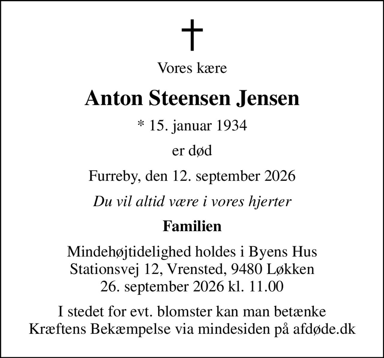 Vores kære
Anton Steensen Jensen
* 15. januar 1934
er død
Furreby, den 12. september 2026
Du vil altid være i vores hjerter
Familien
Mindehøjtidelighed holdes i Byens Hus Stationsvej 12, Vrensted, 9480 Løkken 26. september 2026 kl. 11.00
I stedet for evt. blomster kan man betænke
					Kræftens Bekæmpelse via mindesiden på afdøde.dk