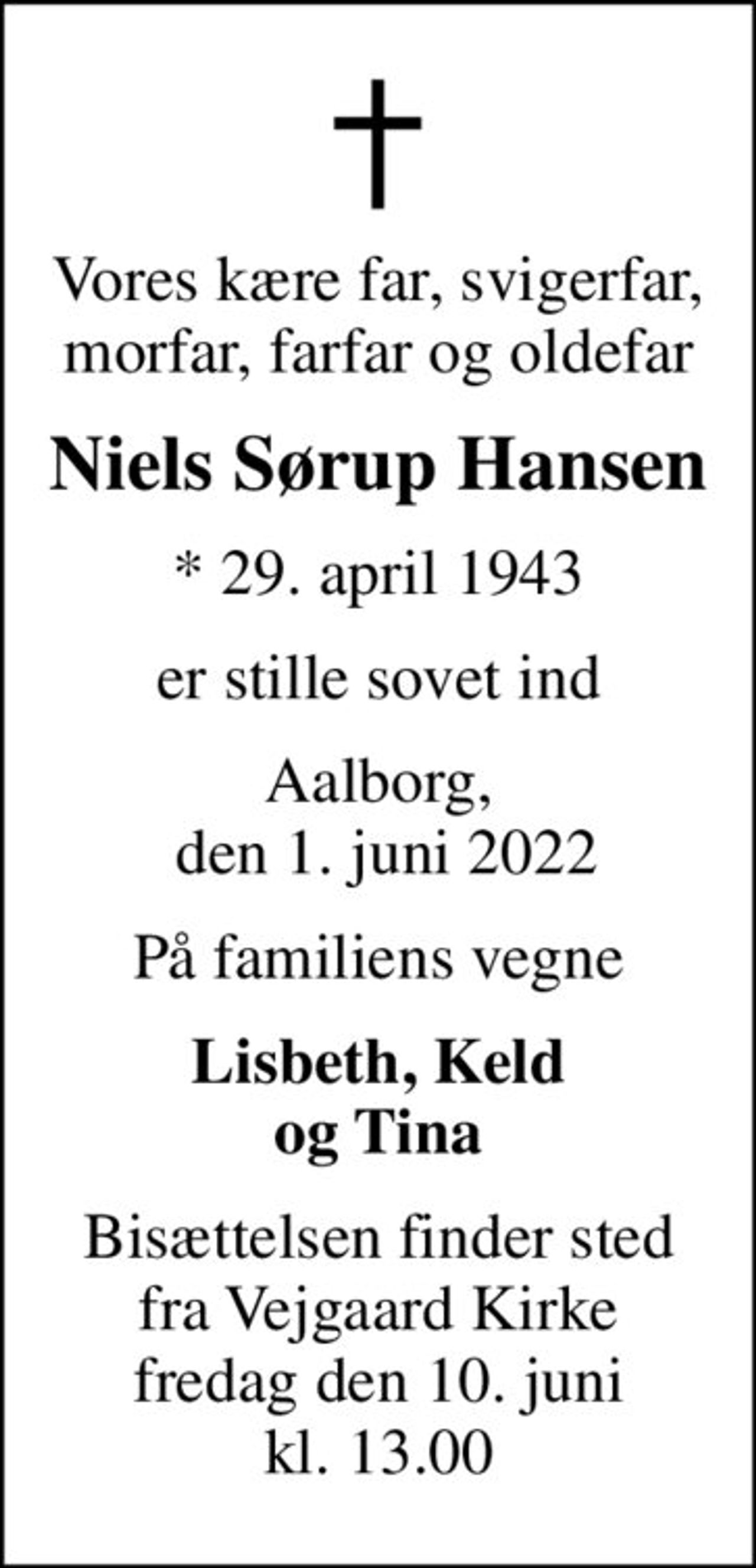Vores kære far, svigerfar, morfar, farfar og oldefar
Niels Sørup Hansen
* 29. april 1943
er stille sovet ind
Aalborg,  den 1. juni 2022
På familiens vegne
Lisbeth, Keld og Tina
Bisættelsen finder sted fra Vejgaard Kirke fredag den 10. juni kl. 13.00
