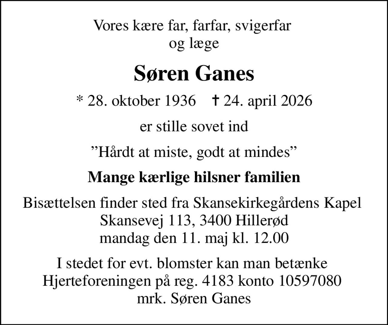 Vores kære far, farfar, svigerfar  og læge
Søren Ganes
* 28. oktober 1936    ✝ 24. april 2026
er stille sovet ind
Hårdt at miste, godt at mindes
Mange kærlige hilsner  familien
Bisættelsen finder sted fra Skansekirkegårdens Kapel  Skansevej 113, 3400 Hillerød mandag den 11. maj kl. 12.00
I stedet for evt. blomster kan man betænke  Hjerteforeningen på reg. 4183 konto 10597080  mrk. Søren Ganes