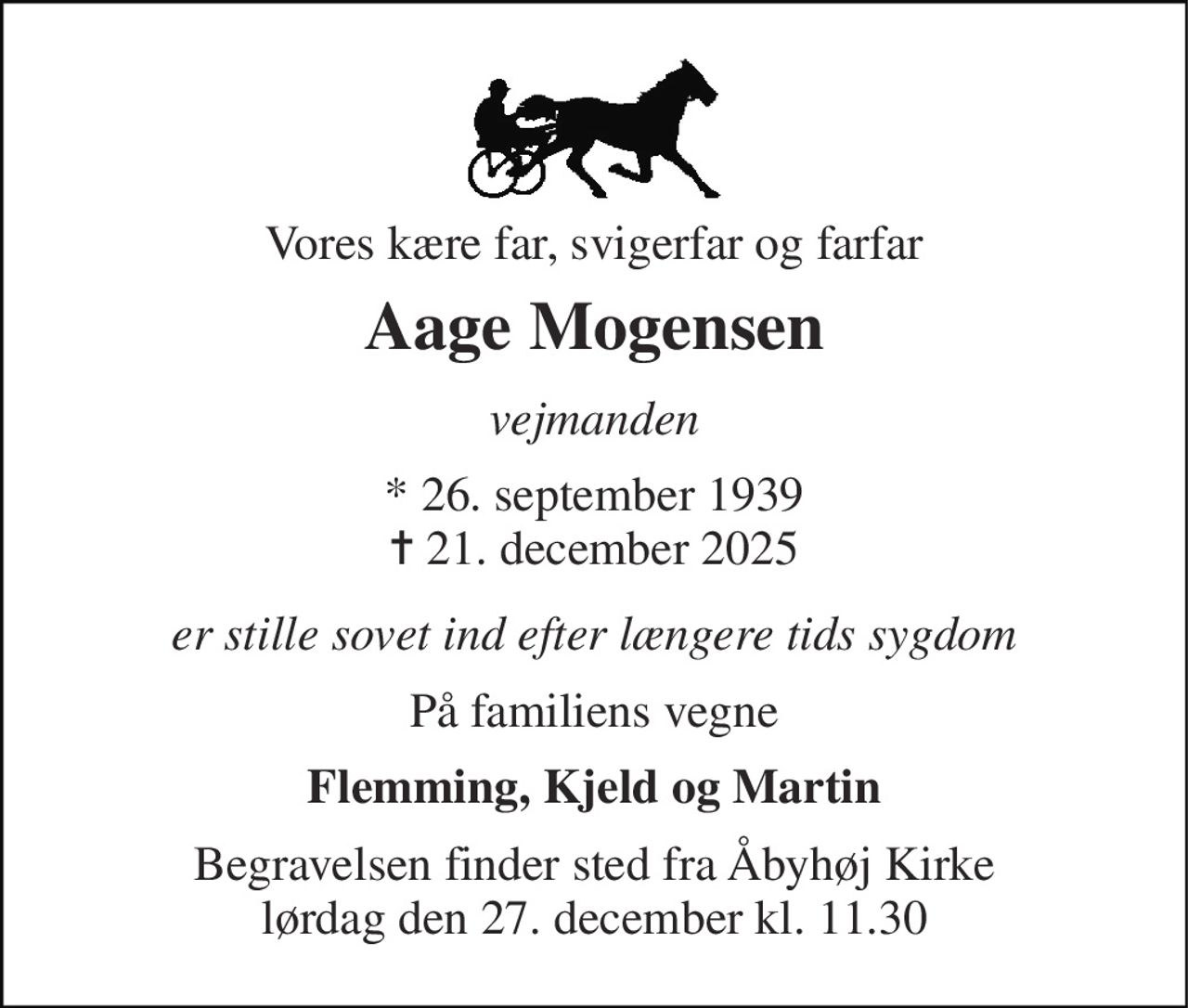 Vores kære far, svigerfar og farfar 
Aage Mogensen 
vejmanden 
*​ 26. september 1939​ ✝​ 21. december 2025 
er stille sovet ind efter længere tids sygdom 
På familiens vegne 
Flemming, Kjeld og Martin 
Begravelsen finder sted fra Åbyhøj Kirke lørdag den 27. december kl. 11.30