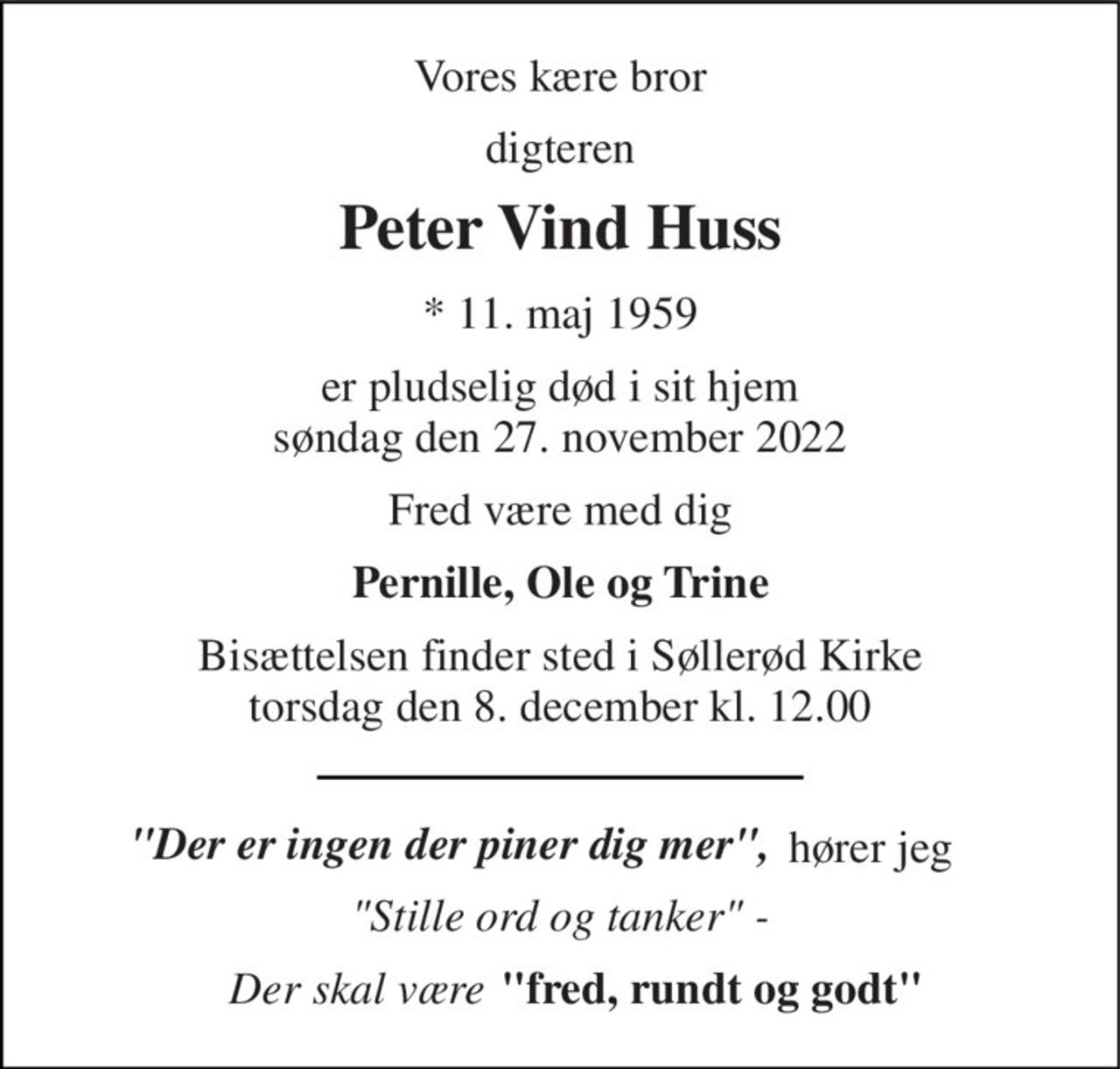 Vores kære bror 
digteren 
Peter Vind Huss 
*​ 11. maj 1959​ 
er pludselig død i sit hjem søndag den 27. november 2022 
Fred være med dig 
Pernille, Ole og Trine 
Bisættelsen​ finder sted i Søllerød Kirke​ torsdag den 8. december​ kl. 12.00 
"Der er ingen der piner dig mer", 
"Stille ord og tanker" - 
"fred, rundt og godt" 
hører jeg 
Der skal være