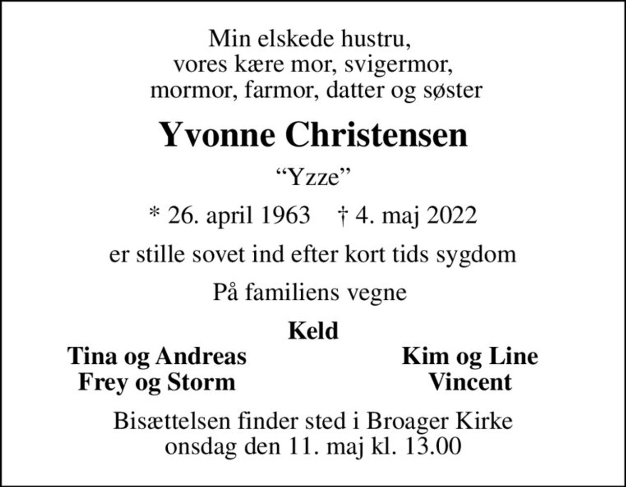 Min elskede hustru,  vores kære mor, svigermor,  mormor, farmor, datter og søster
Yvonne Christensen
Yzze
* 26. april 1963    ✝ 4. maj 2022
er stille sovet ind efter kort tids sygdom
På familiens vegne 
Keld
Tina og Andreas
Kim og Line
Frey og Storm
Vincent
Bisættelsen finder sted i Broager Kirke  onsdag den 11. maj kl. 13.00