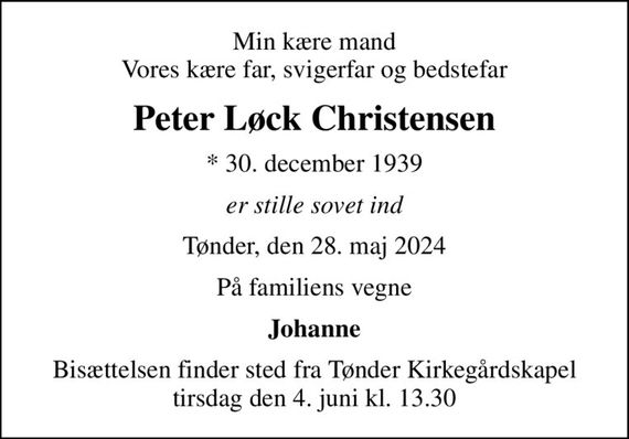 Min kære mand Vores kære far, svigerfar og bedstefar
Peter Løck Christensen
* 30. december 1939
er stille sovet ind
Tønder, den 28. maj 2024
På familiens vegne
Johanne
Bisættelsen finder sted fra Tønder Kirkegårdskapel  tirsdag den 4. juni kl. 13.30