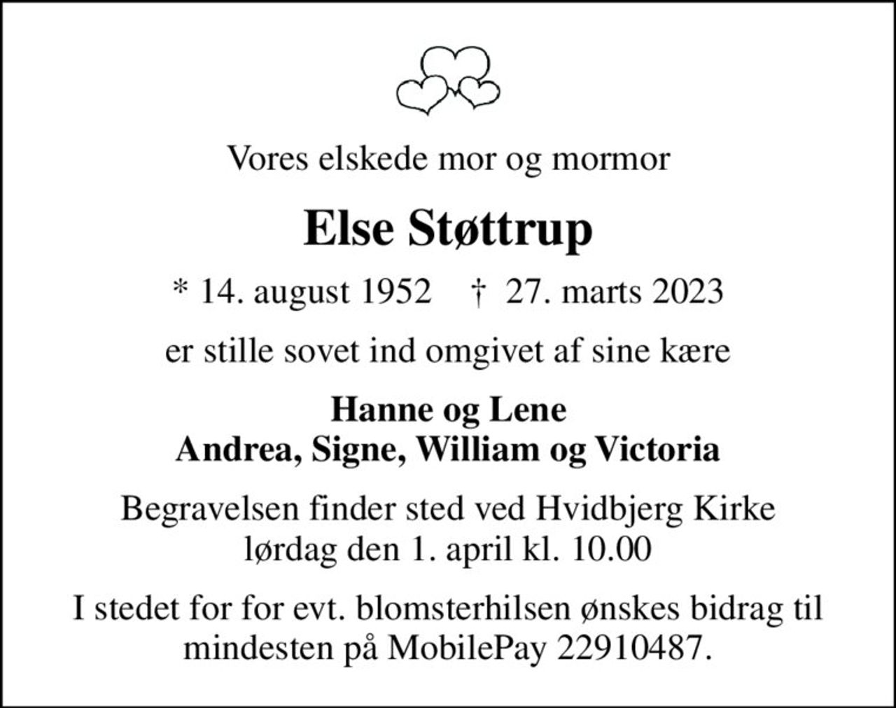 Vores elskede mor og mormor
Else Støttrup
* 14. august 1952    ✝ 27. marts 2023
er stille sovet ind omgivet af sine kære
Hanne og Lene Andrea, Signe, William og Victoria
Begravelsen finder sted ved Hvidbjerg Kirke  lørdag den 1. april kl. 10.00 
I stedet for for evt. blomsterhilsen ønskes bidrag til mindesten på MobilePay 22910487.