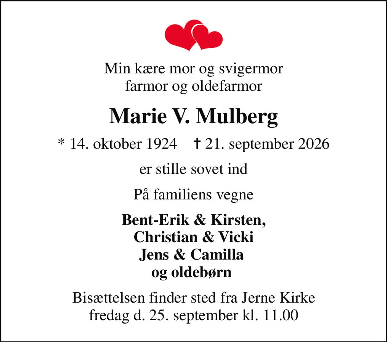 Min kære mor og svigermor farmor og oldefarmor
Marie V. Mulberg
* 14. oktober 1924    ✝ 21. september 2026
er stille sovet ind
På familiens vegne
Bent-Erik & Kirsten, Christian & Vicki Jens & Camilla  og oldebørn 
Bisættelsen finder sted fra Jerne Kirke fredag d. 25. september kl. 11.00