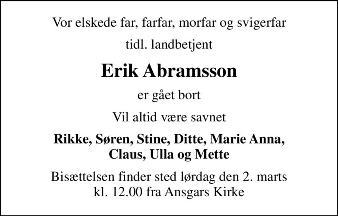Vor elskede far, farfar, morfar og svigerfar
tidl. landbetjent
Erik Abramsson
er gået bort
Vil altid være savnet
Rikke, Søren, Stine, Ditte, Marie Anna, Claus, Ulla og Mette
Bisættelsen finder sted lørdag den 2. marts kl. 12.00 fra Ansgars Kirke