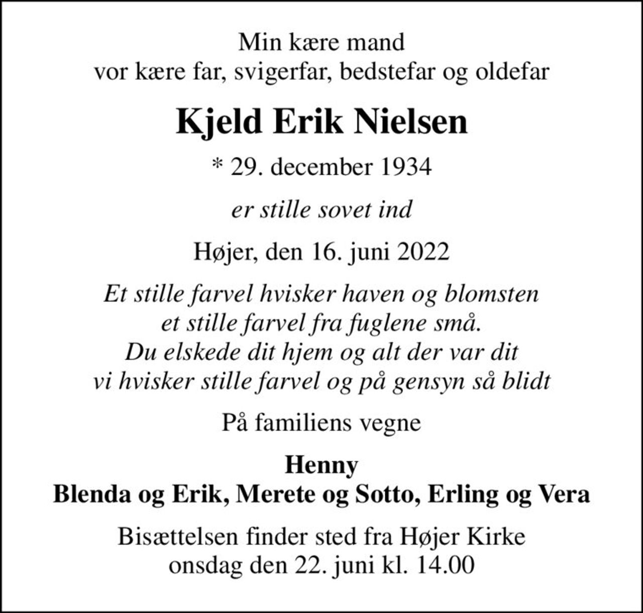 Min kære mand vor kære far, svigerfar, bedstefar og oldefar
Kjeld Erik Nielsen
* 29. december 1934
er stille sovet ind
Højer, den 16. juni 2022
Et stille farvel hvisker haven og blomsten et stille farvel fra fuglene små. Du elskede dit hjem og alt der var dit vi hvisker stille farvel og på gensyn så blidt
På familiens vegne
Henny Blenda og Erik, Merete og Sotto, Erling og Vera
Bisættelsen finder sted fra Højer Kirke  onsdag den 22. juni kl. 14.00