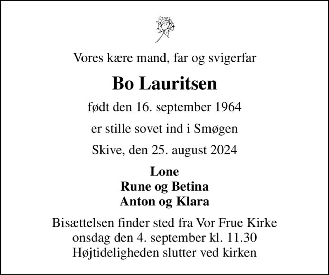 Vores kære mand, far og svigerfar
Bo Lauritsen
født den 16. september 1964
er stille sovet ind i Smøgen
Skive, den 25. august 2024
Lone Rune og Betina Anton og Klara
Bisættelsen finder sted fra Vor Frue Kirke  onsdag den 4. september kl. 11.30  Højtideligheden slutter ved kirken