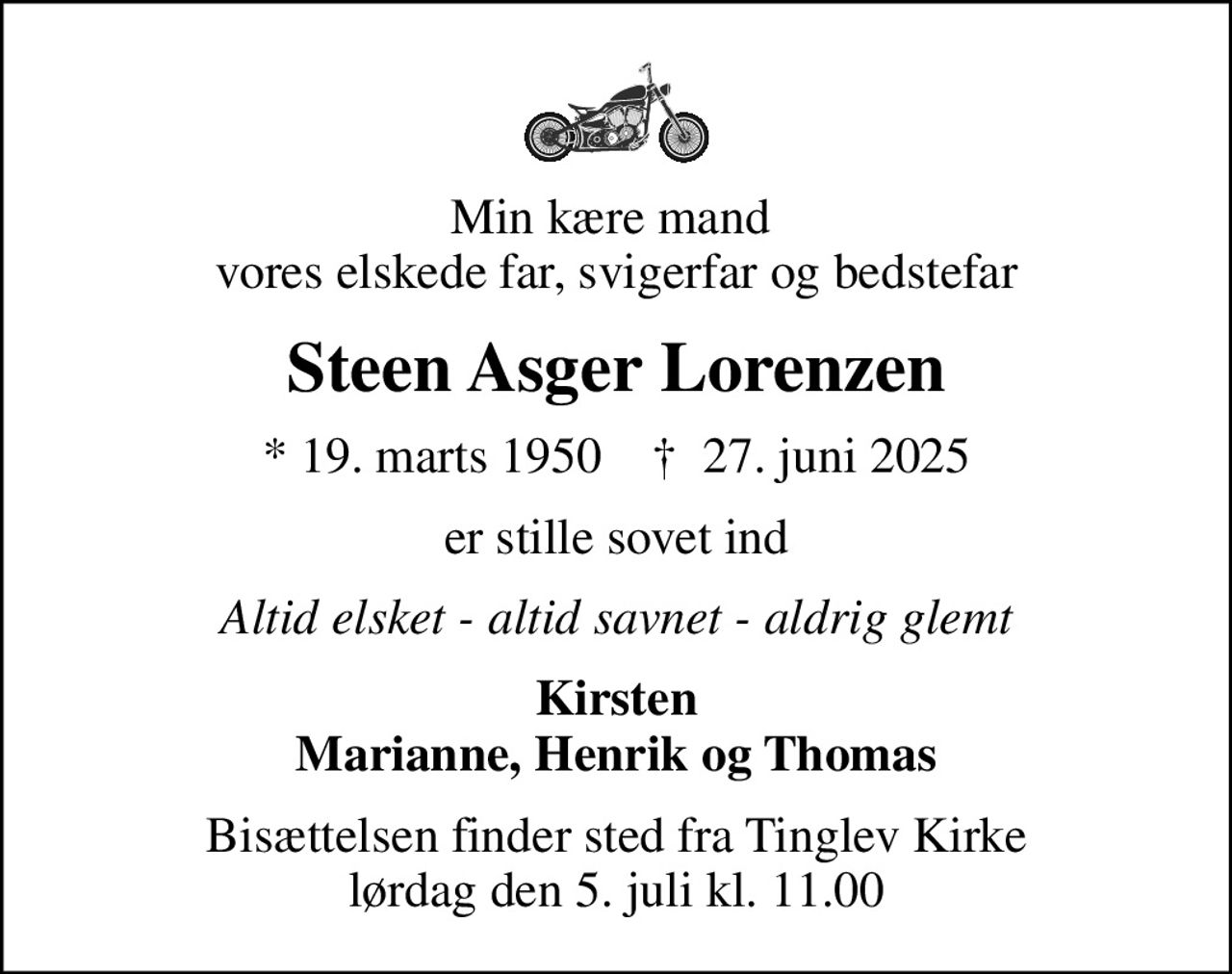 Min kære mand  vores elskede far, svigerfar og bedstefar
Steen Asger Lorenzen
* 19. marts 1950    ✝ 27. juni 2025
er stille sovet ind
Altid elsket - altid savnet - aldrig glemt
Kirsten Marianne, Henrik og Thomas
Bisættelsen finder sted fra Tinglev Kirke  lørdag den 5. juli kl. 11.00
