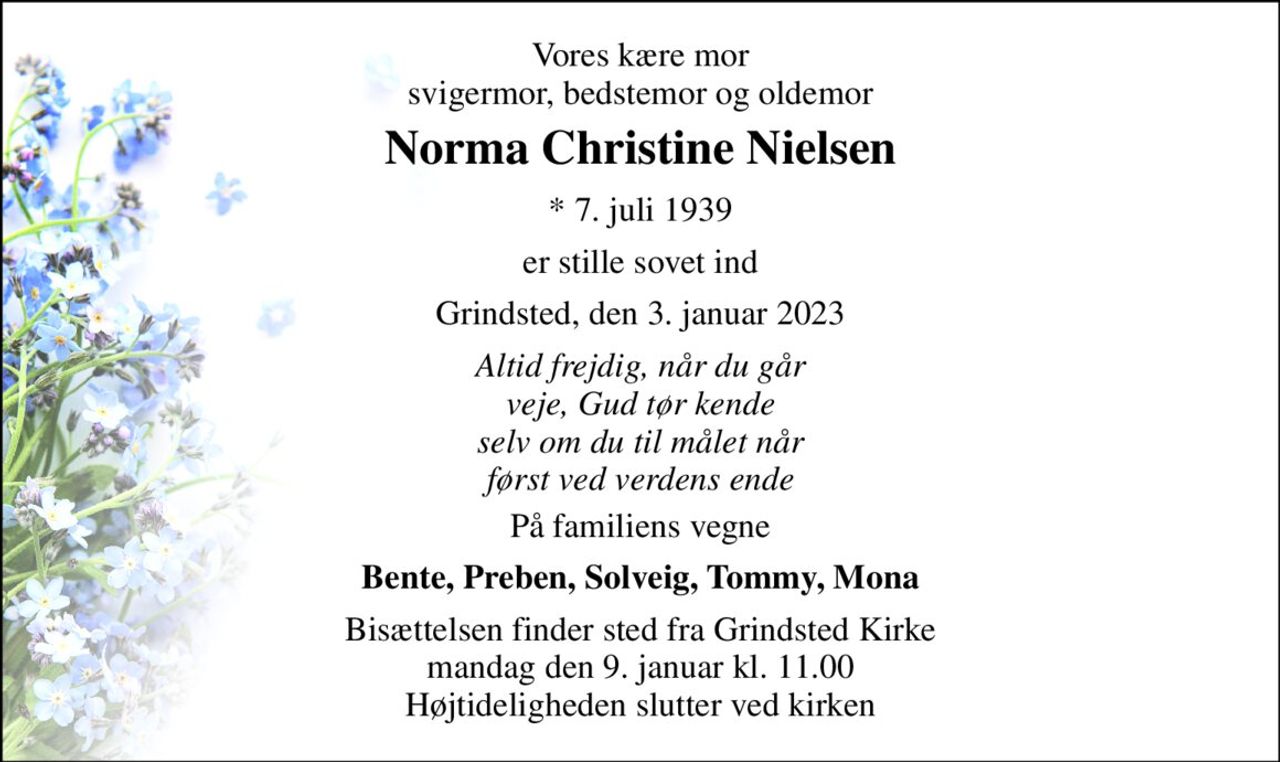 Vores kære mor svigermor, bedstemor og oldemor 
Norma Christine Nielsen 
* 7. juli 1939 
er stille sovet ind 
Grindsted, den 3. januar 2023 
Altid frejdig, når du går veje, Gud tør kende selv om du til målet når først ved verdens ende 
På familiens vegne 
Bente, Preben, Solveig, Tommy, Mona 
Bisættelsen finder sted fra Grindsted Kirke mandag den 9. januar kl. 11.00 Højtideligheden slutter ved kirken