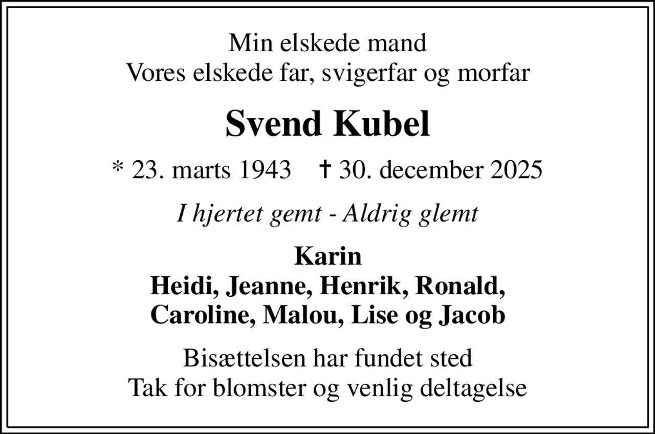 Min elskede mand Vores elskede far, svigerfar og morfar
Svend Kubel
* 23. marts 1943    ✝ 30. december 2025
I hjertet gemt - Aldrig glemt
Karin Heidi, Jeanne, Henrik, Ronald, Caroline, Malou, Lise og Jacob
Bisættelsen har fundet sted Tak for blomster og venlig deltagelse