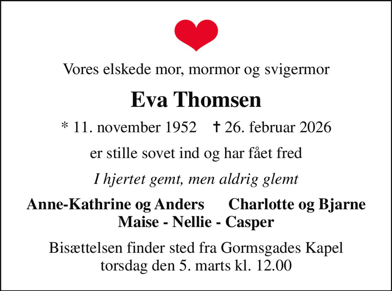 Vores elskede mor, mormor og svigermor
Eva Thomsen
* 11. november 1952    ✝ 26. februar 2026
er stille sovet ind og har fået fred
I hjertet gemt, men aldrig glemt
Anne-Kathrine og Anders      Charlotte og Bjarne Maise - Nellie - Casper
Bisættelsen finder sted fra Gormsgades Kapel  torsdag den 5. marts kl. 12.00