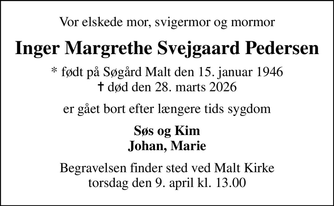 Vor elskede mor, svigermor og mormor
Inger Margrethe Svejgaard Pedersen
* født på Søgård Malt den 15. januar 1946
						✝ død den 28. marts 2026
er gået bort efter længere tids sygdom
Søs og Kim Johan, Marie
Begravelsen finder sted ved Malt Kirke  torsdag den 9. april kl. 13.00