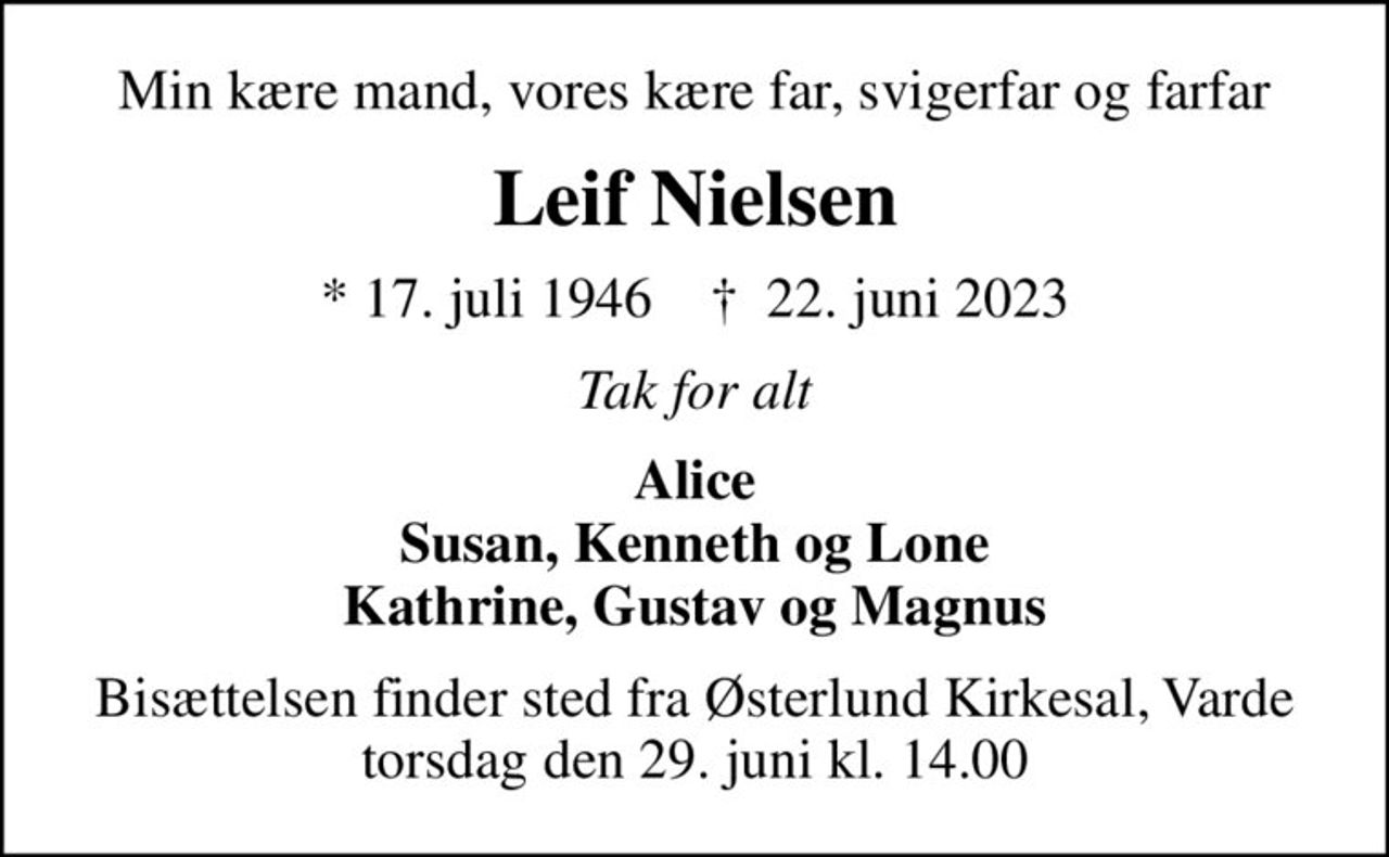Min kære mand, vores kære far, svigerfar og farfar
Leif Nielsen
* 17. juli 1946    ✝ 22. juni 2023
Tak for alt
Alice Susan, Kenneth og Lone Kathrine, Gustav og Magnus
Bisættelsen finder sted fra Østerlund Kirkesal, Varde  torsdag den 29. juni kl. 14.00